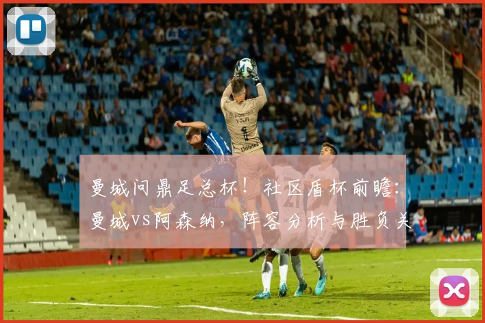曼城问鼎足总杯！社区盾杯前瞻：曼城vs阿森纳，阵容分析与胜负关键点解读