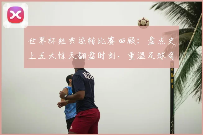世界杯经典逆转比赛回顾：盘点史上五大惊天翻盘时刻，重温足球奇迹