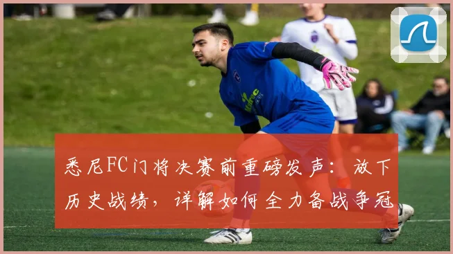 悉尼FC门将决赛前重磅发声：放下历史战绩，详解如何全力备战争冠