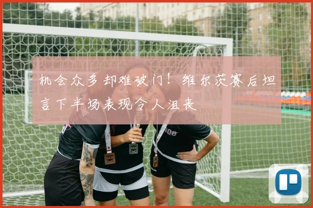 机会众多却难破门！维尔茨赛后坦言下半场表现令人沮丧