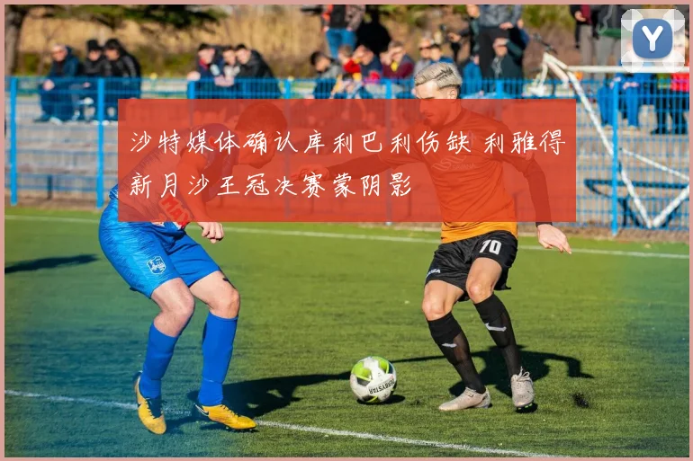 沙特媒体确认库利巴利伤缺 利雅得新月沙王冠决赛蒙阴影