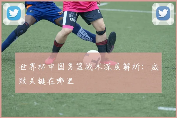 世界杯中国男篮战术深度解析：成败关键在哪里