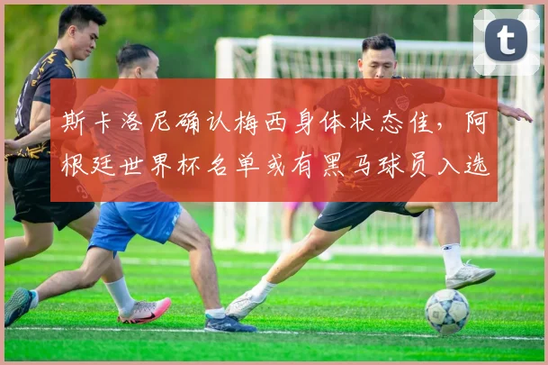 斯卡洛尼确认梅西身体状态佳,阿根廷世界杯名单或有黑马球员入选
