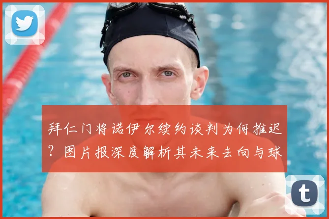 拜仁门将诺伊尔续约谈判为何推迟？图片报深度解析其未来去向与球迷等待时间