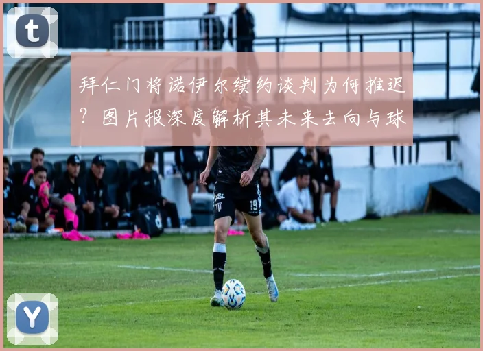 拜仁门将诺伊尔续约谈判为何推迟？图片报深度解析其未来去向与球迷等待时间