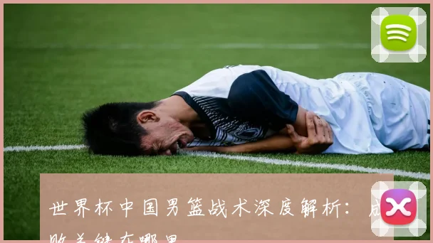 世界杯中国男篮战术深度解析:成败关键在哪里