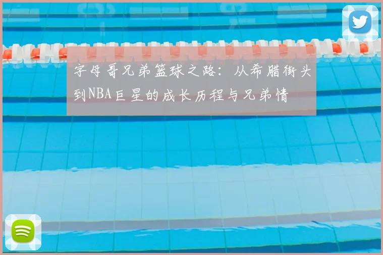 字母哥兄弟篮球之路：从希腊街头到NBA巨星的成长历程与兄弟情
