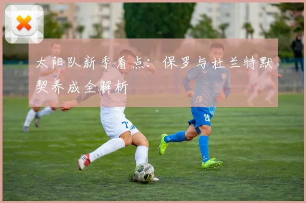 太阳队新季看点：保罗与杜兰特默契养成全解析